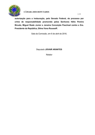 CÂMARA DOS DEPUTADOS
128
autorização para a instauração, pelo Senado Federal, do processo por
crime de responsabilidade promovido pelos Senhores Hélio Pereira
Bicudo, Miguel Reale Junior e Janaina Conceição Paschoal contra a Sra.
Presidente da República, Dilma Vana Rousseff.
Sala da Comissão, em 6 de abril de 2016.
Deputado JOVAIR ARANTES
Relator
 