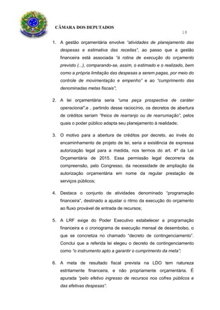 CÂMARA DOS DEPUTADOS
18
1. A gestão orçamentária envolve “atividades de planejamento das
despesas e estimativa das receitas”, ao passo que a gestão
financeira está associada “à rotina de execução do orçamento
previsto (...), comparando-se, assim, o estimado e o realizado, bem
como a própria limitação das despesas a serem pagas, por meio do
controle de movimentação e empenho” e ao “cumprimento das
denominadas metas fiscais”;
2. A lei orçamentária seria “uma peça prospectiva de caráter
operacional”,e , partindo desse raciocínio, os decretos de abertura
de créditos seriam “freios de rearranjo ou de rearrumação”, pelos
quais o poder público adapta seu planejamento à realidade;
3. O motivo para a abertura de créditos por decreto, ao invés do
encaminhamento de projeto de lei, seria a existência de expressa
autorização legal para a medida, nos termos do art. 4º da Lei
Orçamentária de 2015. Essa permissão legal decorreria da
compreensão, pelo Congresso, da necessidade de ampliação da
autorização orçamentária em nome da regular prestação de
serviços públicos;
4. Destaca o conjunto de atividades denominado “programação
financeira”, destinado a ajustar o ritmo da execução do orçamento
ao fluxo provável de entrada de recursos;
5. A LRF exige do Poder Executivo estabelecer a programação
financeira e o cronograma de execução mensal de desembolso, o
que se concretiza no chamado “decreto de contingenciamento”.
Conclui que a referida lei elegeu o decreto de contingenciamento
como “o instrumento apto a garantir o cumprimento da meta”;
6. A meta de resultado fiscal prevista na LDO tem natureza
estritamente financeira, e não propriamente orçamentária. É
apurada “pelo efetivo ingresso de recursos nos cofres públicos e
das efetivas despesas”.
 