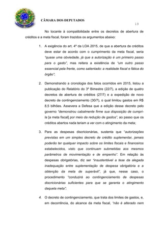 CÂMARA DOS DEPUTADOS
19
No tocante à compatibilidade entre os decretos de abertura de
créditos e a meta fiscal, foram trazidos os argumentos abaixo:
1. A exigência do art. 4º da LOA 2015, de que a abertura de créditos
deve estar de acordo com o cumprimento da meta fiscal, seria
“quase uma obviedade, já que a autorização é um primeiro passo
para o gasto”, mas reitera a existência de “um outro passo
essencial pela frente, como salientado: a realidade fiscal e fática do
órgão”;
2. Demonstrando a cronologia dos fatos ocorridos em 2015, listou a
publicação do Relatório do 3º Bimestre (22/7), a edição de quatro
decretos de abertura de créditos (27/7) e a expedição de novo
decreto de contingenciamento (30/7), o qual limitou gastos em R$
8,5 bilhões. Assevera a Defesa que a edição desse decreto pelo
governo “demonstrou cabalmente firme sua disposição de cumpri-
la [a meta fiscal] por meio da redução de gastos”, ao passo que os
créditos abertos nada teriam a ver com o atingimento da meta;
3. Para as despesas discricionárias, sustenta que “autorizações
previstas em um simples decreto de crédito suplementar, jamais
poderão ter qualquer impacto sobre os limites fiscais e financeiros
estabelecidos, visto que continuam submetidas aos mesmos
parâmetros de movimentação e de empenho”. Em relação às
despesas obrigatórias, diz ser “insustentável a tese da alegada
inadequação entre suplementação de despesa obrigatória e a
obtenção da meta de superávit”, já que, nesse caso, o
procedimento “conduzirá ao contingenciamento de despesas
discricionárias suficientes para que se garanta o atingimento
daquela meta”;
4. O decreto de contingenciamento, que trata dos limites de gastos, e,
em decorrência, do alcance da meta fiscal, “não é alterado nem
 
