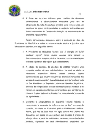 CÂMARA DOS DEPUTADOS
24
6. A fonte de recursos utilizada para créditos de despesas
discricionárias “é absolutamente irrelevante, para fins de
atingimento da meta de resultado primário, uma vez que elas são
passiveis de serem contingenciadas, e, portanto, submetidas aos
limites constantes do Decreto de limitação de movimentação de
empenho e pagamento”.
Foram apresentadas alegações sobre a ausência de dolo da
Presidente da República e sobre a fundamentação técnica e jurídica para
emissão dos decretos, nos seguintes termos:
1. A Presidente da República “jamais teve a intenção de burlar
qualquer norma”, tendo atuado apenas para garantir o
funcionamento da máquina pública, de acordo com recomendações
técnicas e jurídicas dos órgãos que a assessoram;
2. A edição de decretos de abertura de créditos “envolve uma
complexa cadeia de atos administrativos, da qual se deriva a
necessária supervisão interna desses diversos órgãos
administrativos, que envolve inclusive os órgãos demandantes das
verbas de suplementação”. Isso afastaria de pronto “qualquer dolo
da Sra. Presidenta da República”, diante de hipotética ilegalidade,
em vista da complexidade técnica da elaboração das medidas e do
número de apreciações técnicas empreendidas por servidores de
diversos órgãos, todos atos dotados “de inquestionada ‘presunção
de legitimidade’”;
3. Conforme a jurisprudência do Supremo Tribunal Federal, é
reconhecida “a ausência de dolo e o erro de tipo” em caso de
consulta, por chefe do Executivo, junto à Procuradoria Jurídica.
Assim, que não se pode falar “em ação dolosa dos Chefes dos
Executivos em casos em que tenham sido levados à prática de
atos jurídicos, a partir de solicitações, pareceres, e manifestações
jurídicas, expressas em atos administrativos expedidos, por
 