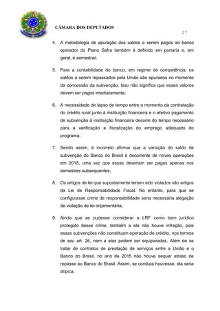CÂMARA DOS DEPUTADOS
27
4. A metodologia de apuração dos saldos a serem pagos ao banco
operador do Plano Safra também é definido em portaria e, em
geral, é semestral;
5. Para a contabilidade do banco, em regime de competência, os
saldos a serem repassados pela União são apurados no momento
da concessão da subvenção. Isso não significa que esses valores
devem ser pagos imediatamente;
6. A necessidade de lapso de tempo entre o momento da contratação
do crédito rural junto à instituição financeira e o efetivo pagamento
de subvenção à instituição financeira decorre do tempo necessário
para a verificação e fiscalização do emprego adequado do
programa;
7. Sendo assim, é incorreto afirmar que a variação do saldo de
subvenção do Banco do Brasil é decorrente de novas operações
em 2015, uma vez que essas deveriam ser pagas apenas nos
semestres subsequentes;
8. Os artigos de lei que supostamente teriam sido violados são artigos
da Lei de Responsabilidade Fiscal. No entanto, para que se
configurasse crime de responsabilidade seria necessária alegação
de violação de lei orçamentária;
9. Ainda que se pudesse considerar a LRF como bem jurídico
protegido desse crime, também a ela não houve infração, pois
essas subvenções não constituem operação de crédito, nos termos
de seu art. 26, nem a elas podem ser equiparadas. Além de se
tratar de contratos de prestação de serviços entre a União e o
Banco do Brasil, no ano de 2015 não houve sequer atraso de
repasse ao Banco do Brasil. Assim, se conduta houvesse, ela seria
atípica;
 