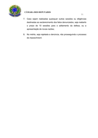 CÂMARA DOS DEPUTADOS
31
7. Caso sejam realizadas quaisquer outras sessões ou diligências
destinadas ao esclarecimento dos fatos denunciados, seja reaberto
o prazo de 10 sessões para o aditamento da defesa, ou a
apresentação de novas razões;
8. No mérito, seja rejeitada a denúncia, não prosseguindo o processo
de impeachment.
 