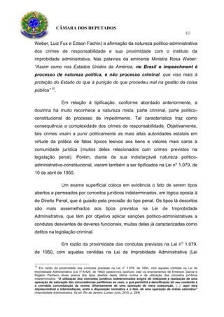 CÂMARA DOS DEPUTADOS
40
Weber, Luiz Fux e Edson Fachin) a afirmação da natureza político-administrativa
dos crimes de responsabilidade e sua proximidade com o instituto da
improbidade administrativa. Nas palavras da eminente Ministra Rosa Weber:
“Assim como nos Estados Unidos da América, no Brasil o impeachment é
processo de natureza política, e não processo criminal, que visa mais à
proteção do Estado do que à punição do que procedeu mal na gestão da coisa
pública” 10
.
Em relação à tipificação, conforme abordado anteriormente, a
doutrina há muito reconhece a natureza mista, parte criminal, parte político-
constitucional do processo de impedimento. Tal característica traz como
consequência a complexidade dos crimes de responsabilidade. Objetivamente,
tais crimes visam a punir politicamente as mais altas autoridades estatais em
virtude da prática de fatos típicos lesivos aos bens e valores mais caros à
comunidade jurídica (muitos deles relacionados com crimes previstos na
legislação penal). Porém, diante de sua indisfarçável natureza político-
administrativo-constitucional, vieram também a ser tipificados na Lei no
1.079, de
10 de abril de 1950.
Um exame superficial coloca em evidência o fato de serem tipos
abertos e permeados por conceitos jurídicos indeterminados, em lógica oposta à
do Direito Penal, que é guiado pela precisão do tipo penal. Os tipos lá descritos
são mais assemelhados aos tipos previstos na Lei de Improbidade
Administrativa, que têm por objetivo aplicar sanções político-administrativas a
condutas desviantes de deveres funcionais, muitas delas já caracterizadas como
delitos na legislação criminal.
Em razão da proximidade das condutas previstas na Lei no
1.079,
de 1950, com aquelas contidas na Lei de Improbidade Administrativa (Lei
10
Em razão da proximidade das condutas previstas na Lei no
1.079, de 1950, com aquelas contidas na Lei de
Improbidade Administrativa (Lei no
8.429, de 1992) parece-nos oportuno citar os ensinamentos de Emerson Garcia e
Rogério Pacheco Alves acerca dos tipos abertos desta última norma e da utilização dos conceitos jurídicos
indeterminados: “A utilização dos conceitos jurídicos indeterminados exigirá do intérprete a realização de uma
operação de valoração das circunstâncias periféricas ao caso, o que permitirá a densificação do seu conteúdo e
a correlata concretização da norma. Diversamente de uma operação de mera subsunção, (...), aqui será
imprescindível a intermediação, entre a disposição normativa e o fato, de uma operação de índole valorativa”
(Improbidade Administrativa. 5a ed. Rio de Janeiro: Lumen Juris, 2010, p. 294).
 