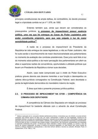 CÂMARA DOS DEPUTADOS
42
princípios constitucionais da ampla defesa, do contraditório, do devido processo
legal e a tipicidade contida na Lei nº 1.079, de 1950.
Entendo também que, ainda que devam ser considerados os
pressupostos jurídicos, o processo de impeachment possui essência
política, uma vez que foi entregue às Casas do Poder Legislativo pelo
poder constituinte originário, para que seja julgado à luz de maior
sensibilidade política12
.
A razão de o processo de impeachment do Presidente da
República ter sido entregue às casas legislativas, e não ao Poder Judiciário, não
foi outra senão o reconhecimento de maior discricionariedade aos parlamentares
no momento da avaliação das condutas presidenciais. Esse juízo será feito à luz
do momento sócio-político e da maior percepção dos parlamentares em aferir as
altas e superiores razões de conveniência, oportunidade e utilidade políticas que
levam um Presidente da República a tomar suas decisões.
Assim, caso reste comprovado que o chefe do Poder Executivo
praticou graves desvios aos deveres inerentes a sua função e desrespeitou os
valores ético-jurídicos consagrados na Constituição Federal, será decretada a
perda da legitimidade democrática do mandatário máximo da nação.
É disso que trata o presente processo jurídico-político.
2.3. O PROCESSO DE IMPEACHMENT NA CF/88 – COMPETÊNCIA DA
CÂMARA DOS DEPUTADOS
A competência da Câmara dos Deputados em relação ao processo
de impeachment foi bastante alterada com o advento da atual Constituição
Federal.
12
Afeitos à aplicação da lei, consoante métodos estritamente jurídicos, é induvidoso que, de ordinário, os juízes tenham
condições para decidir acerca de fatos que, por vezes, transcendem a esfera da pura legalidade, inserem-se em
realidades políticas, vinculam-se a problemas de governo, insinuam-se em planos nos quais a autoridade é levada a agir
segundo juízos de conveniência e oportunidade e utilidade, sob o império de circunstâncias imprevistas e extraordinárias.
Conforme lição de Story, os deveres cuja violação enseja o impeachment “são facilmente compreendidos por estadistas
e raramente conhecidos dos juízes”. O tribunal que fosse chamado a intervir nessas questões, ou correria o risco de
decidir de maneira inadequada, se preso a critérios de exclusiva legalidade, ou, para decidir bem, talvez tivesse de
recorrer a critérios metafísicos e extrajudiciais; e não teria nenhum sentido o recurso ao Judiciário. Brossard, Paulo. O
Impeachment. 3ª Ed. 1992, p. 142.
 