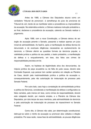 CÂMARA DOS DEPUTADOS
43
Antes de 1988, a Câmara dos Deputados atuava como um
verdadeiro “tribunal de pronúncia”, à semelhança do juízo de pronúncia do
Tribunal do Júri, tendo de se manifestar sobre a procedência ou improcedência
da acusação. Na sistemática anterior, a Câmara realizava instrução probatória e,
ao final, declarava a procedência da acusação, cabendo ao Senado realizar o
julgamento.
Após 1988, com a nova Constituição, a Câmara deixou de ser
órgão de acusação perante o Senado, passando a realizar apenas um juízo
inicial de admissibilidade. Ao fazê-lo, após a manifestação da defesa técnica do
denunciado e de eventuais diligências necessárias ao esclarecimento da
denúncia, a Câmara aferirá as questões formais da denúncia popular, a
viabilidade jurídica e política do seu pedido, o lastro probatório, a manifestação
da defesa e o enquadramento, em tese, dos fatos aos crimes de
responsabilidade previstos em lei.
Assim, na hipótese de ilegitimidade ativa dos denunciantes, da
inépcia jurídica da peça acusatória ou da falta de justa causa, deverá esta
Comissão Especial, cujo parecer tem caráter opinativo em relação ao Plenário
da Casa, decidir pela inadmissibilidade jurídica e política da acusação e,
consequentemente, pela não autorização de instauração de processo pelo
Senado Federal.
Por outro lado, caso haja a constatação de admissibilidade jurídica
e política da Denúncia, considerada a manifestação da defesa e configurados os
fatos narrados, pelo menos em tese, como crimes de responsabilidade, deverá
este colegiado decidir, por maioria simples, e o Plenário da Câmara dos
Deputados, por dois terços de seus membros, pela admissibilidade da denúncia
e pela autorização de instauração de processo de impeachment no Senado
Federal.
Como dito, à Câmara não cabe, por determinação constitucional,
debruçar-se sobre o mérito da acusação ou promover atos voltados à dilação
probatória. Por essa razão, nessa fase de admissibilidade, as poucas diligências
 