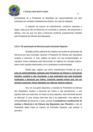CÂMARA DOS DEPUTADOS
48
possibilidade de o Presidente da República ser responsabilizado por atos
praticados em mandato imediatamente anterior, em caso de reeleição.
A despeito de possuir tal entendimento, conforme explicado a
seguir, esse juízo não irá influenciar na conclusão e, portanto, não prejudicará a
Defesa, uma vez que me ative à Denúncia conforme supostamente recebida
pelo Presidente da Câmara dos Deputados.
2.4.2.1. Da apreciação da Denúncia pela Comissão Especial
Questão jurídica relevante diz respeito aos limites de apreciação da
Denúncia por esta Comissão. Quando o Presidente da Câmara dos Deputados
recebeu a denúncia, S. Exa. afastou de plano, em sua fundamentação, os
supostos crimes praticados pela Denunciada na vigência do mandato anterior,
assim como aqueles relacionados com a probidade na administração.
Desde logo, registro que tenho entendimento firmado de que o
juízo de admissibilidade realizado pelo Presidente da Câmara é meramente
precário, sumário e não vinculante, o que autorizaria que esta Comissão
analisasse a denúncia por inteiro, incluindo aqueles temas que, em um
primeiro momento, foram afastados por falta de maiores indícios.
Ora, em sua parte dispositiva, a decisão do Presidente da Câmara
dos Deputados recebeu a denúncia por inteiro e não parcialmente, o que
significa dizer que sobre ela, em todos os seus aspectos, esta Comissão deveria
se debruçar. A uma, porque esta fase não é de julgamento, mas apenas de
admissibilidade da denúncia; a duas, porque a competência constitucional de
analisar a Denúncia é da Câmara dos Deputados (seu Plenário) e não do
Presidente desta Casa ou mesmo da Comissão Especial, cujo parecer é
opinativo.
 
