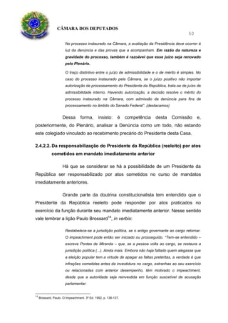 CÂMARA DOS DEPUTADOS
50
No processo instaurado na Câmara, a avaliação da Presidência deve ocorrer à
luz da denúncia e das provas que a acompanham. Em razão da natureza e
gravidade do processo, também é razoável que esse juízo seja renovado
pelo Plenário.
O traço distintivo entre o juízo de admissibilidade e o de mérito é simples. No
caso do processo instaurado pela Câmara, se o juízo positivo não importar
autorização de processamento do Presidente da República, trata-se de juízo de
admissibilidade interno. Havendo autorização, a decisão resolve o mérito do
processo instaurado na Câmara, com admissão da denúncia para fins de
processamento no âmbito do Senado Federal”. (destacamos)
Dessa forma, insisto: é competência desta Comissão e,
posteriormente, do Plenário, analisar a Denúncia como um todo, não estando
este colegiado vinculado ao recebimento precário do Presidente desta Casa.
2.4.2.2. Da responsabilização do Presidente da República (reeleito) por atos
cometidos em mandato imediatamente anterior
Há que se considerar se há a possibilidade de um Presidente da
República ser responsabilizado por atos cometidos no curso de mandatos
imediatamente anteriores.
Grande parte da doutrina constitucionalista tem entendido que o
Presidente da República reeleito pode responder por atos praticados no
exercício da função durante seu mandato imediatamente anterior. Nesse sentido
vale lembrar a lição Paulo Brossard14
, in verbis:
Restabelece-se a jurisdição política, se o antigo governante ao cargo retornar.
O impeachment pode então ser iniciado ou prosseguido. “Tem-se entendido –
escreve Pontes de Miranda – que, se a pessoa volta ao cargo, se restaura a
jurisdição política (...). Ainda mais. Embora não haja faltado quem alegasse que
a eleição popular tem a virtude de apagar as faltas pretéritas, a verdade é que
infrações cometidas antes da investidura no cargo, estranhas ao seu exercício
ou relacionadas com anterior desempenho, têm motivado o impeachment,
desde que a autoridade seja reinvestida em função suscetível de acusação
parlamentar.
14
Brossard, Paulo. O Impeachment. 3ª Ed. 1992, p. 136-137.
 