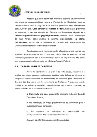 CÂMARA DOS DEPUTADOS
53
Ressalto que, caso esta Casa autorize a abertura de procedimento
por crime de responsabilidade contra a Presidente da República, cabe ao
Senado Federal realizar um juízo de recebimento preliminar, conforme decidido
pela ADPF nº 378. Cabe também ao Senado Federal, nesse juízo preliminar,
se confirmar a eventual decisão da Câmara dos Deputados, decidir se a
denúncia apresentada será julgada por inteiro, inclusive com a consideração
de fatos novos, como defende a doutrina especializada, ou apenas
parcialmente, naquilo que o Presidente da Câmara dos Deputados e esta
Comissão consideraram como razão de decidir.
Digo isso porque a conclusão deste relatório deve ser apenas a de
autorizar a instauração ou não do processo. Nada mais do que isso. A fase
realmente processual, com o recebimento da denúncia propriamente dito, com o
seu processamento e julgamento, será feita no Senado Federal.
2.5. DAS PRELIMINARES DA DEFESA
Antes de adentrarmos no exame da justa causa, passaremos à
análise das duas questões preliminares trazidas pela Defesa. A primeira em
relação à suposta nulidade do recebimento da denúncia pelo Presidente da
Câmara dos Deputados em face de desvio de finalidade. A segunda questão
preliminar se refere a questões procedimentais do presente processo de
impeachment e se divide em três subitens:
a) Da juntada aos autos da delação premiada feita pelo Senador
Delcídio do Amaral;
b) Da realização de etapa procedimental de diligências para o
esclarecimento da denúncia;
c) Da ausência de intimação da Denunciada para
acompanhamento das oitivas de esclarecimento.
A seguir, as referidas questões serão abordadas.
 