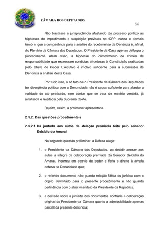 CÂMARA DOS DEPUTADOS
56
Não bastasse a jurisprudência afastando do processo político as
hipóteses de impedimento e suspeição previstas no CPP, nunca é demais
lembrar que a competência para a análise do recebimento da Denúncia é, afinal,
do Plenário da Câmara dos Deputados. O Presidente da Casa apenas deflagra o
procedimento. Além disso, a hipótese do cometimento de crimes de
responsabilidade que expressam condutas afrontosas à Constituição praticadas
pelo Chefe do Poder Executivo é motivo suficiente para a submissão da
Denúncia à análise desta Casa.
Por tudo isso, o só fato de o Presidente da Câmara dos Deputados
ter divergência política com a Denunciada não é causa suficiente para afastar a
validade do ato praticado, sem contar que se trata de matéria vencida, já
analisada e rejeitada pela Suprema Corte.
Rejeito, assim, a preliminar apresentada.
2.5.2. Das questões procedimentais
2.5.2.1. Da juntada aos autos da delação premiada feita pelo senador
Delcídio do Amaral
Na segunda questão preliminar, a Defesa alega:
1. o Presidente da Câmara dos Deputados, ao decidir anexar aos
autos a íntegra da colaboração premiada do Senador Delcídio do
Amaral, incorreu em desvio de poder e feriu o direito à ampla
defesa da Denunciada que;
2. o referido documento não guarda relação fática ou jurídica com o
objeto delimitado para o presente procedimento e não guarda
pertinência com o atual mandato da Presidente da República;
3. a decisão sobre a juntada dos documentos contraria a deliberação
original do Presidente da Câmara quanto a admissibilidade apenas
parcial da presente denúncia;
 