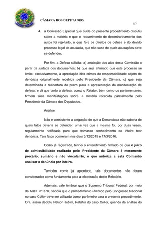CÂMARA DOS DEPUTADOS
57
4. a Comissão Especial que cuida do presente procedimento discutiu
sobre a matéria e que o requerimento de desentranhamento dos
autos foi rejeitado, o que fere os direitos de defesa e do devido
processo legal da acusada, que não sabe de quais acusações deve
se defender;
Por fim, a Defesa solicita: a) anulação dos atos desta Comissão a
partir da juntada dos documentos; b) que seja afirmado que este processo se
limita, exclusivamente, à apreciação dos crimes de responsabilidade objeto da
denúncia originalmente recebida pelo Presidente da Câmara; c) que seja
determinada a reabertura do prazo para a apresentação da manifestação de
defesa; e d) que tanto a defesa, como o Relator, bem como os parlamentares,
firmem suas manifestações sobre a matéria recebida parcialmente pelo
Presidente da Câmara dos Deputados.
Análise
Não é consistente a alegação de que a Denunciada não saberia de
quais fatos deveria se defender, uma vez que a mesma foi, por duas vezes,
regularmente notificada para que tomasse conhecimento do inteiro teor
denúncia. Tais fatos ocorreram nos dias 3/12/2015 e 17/3/2016.
Como já registrado, tenho o entendimento firmado de que o juízo
de admissibilidade realizado pelo Presidente da Câmara é meramente
precário, sumário e não vinculante, o que autoriza a esta Comissão
analisar a denúncia por inteiro.
Também como já apontado, tais documentos não foram
considerados como fundamento para a elaboração deste Relatório.
Ademais, vale lembrar que o Supremo Tribunal Federal, por meio
da ADPF nº 378, decidiu que o procedimento utilizado pelo Congresso Nacional
no caso Collor deve ser utilizado como parâmetro para o presente procedimento.
Ora, assim decidiu Nelson Jobim, Relator do caso Collor, quando da análise do
 