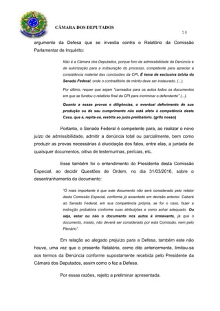 CÂMARA DOS DEPUTADOS
58
argumento da Defesa que se investia contra o Relatório da Comissão
Parlamentar de Inquérito:
Não é a Câmara dos Deputados, porque foro de admissibilidade da Denúncia e
de autorização para a instauração do processo, competente para apreciar a
consistência material das conclusões da CPI. É tema de exclusiva órbita do
Senado Federal, onde o contraditório de mérito deve ser instaurado. (...).
Por último, requer que sejam “carreados para os autos todos os documentos
em que se fundou o relatório final da CPI para incriminar o defendente” (...).
Quanto a essas provas e diligências, o eventual deferimento de sua
produção ou de seu cumprimento não está afeto à competência desta
Casa, que é, repita-se, restrita ao juízo prelibatório. (grifo nosso)
Portanto, o Senado Federal é competente para, ao realizar o novo
juízo de admissibilidade, admitir a denúncia total ou parcialmente, bem como
produzir as provas necessárias à elucidação dos fatos, entre elas, a juntada de
quaisquer documentos, oitiva de testemunhas, perícias, etc.
Esse também foi o entendimento do Presidente desta Comissão
Especial, ao decidir Questões de Ordem, no dia 31/03/2016, sobre o
desentranhamento do documento:
“O mais importante é que este documento não será considerado pelo relator
desta Comissão Especial, conforme já assentado em decisão anterior. Caberá
ao Senado Federal, em sua competência própria, se for o caso, fazer a
instrução probatória conforme suas atribuições e como achar adequado. Ou
seja, estar ou não o documento nos autos é irrelevante, já que o
documento, insisto, não deverá ser considerado por esta Comissão, nem pelo
Plenário”.
Em relação ao alegado prejuízo para a Defesa, também este não
houve, uma vez que o presente Relatório, como dito anteriormente, limitou-se
aos termos da Denúncia conforme supostamente recebida pelo Presidente da
Câmara dos Deputados, assim como o fez a Defesa.
Por essas razões, rejeito a preliminar apresentada.
 