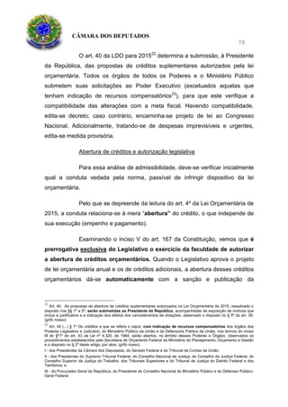 CÂMARA DOS DEPUTADOS
70
O art. 40 da LDO para 201522
determina a submissão, à Presidente
da República, das propostas de créditos suplementares autorizados pela lei
orçamentária. Todos os órgãos de todos os Poderes e o Ministério Público
submetem suas solicitações ao Poder Executivo (excetuados aquelas que
tenham indicação de recursos compensatórios23
), para que este verifique a
compatibilidade das alterações com a meta fiscal. Havendo compatibilidade,
edita-se decreto; caso contrário, encaminha-se projeto de lei ao Congresso
Nacional. Adicionalmente, tratando-se de despesas imprevisíveis e urgentes,
edita-se medida provisória.
Abertura de créditos e autorização legislativa
Para essa análise de admissibilidade, deve-se verificar inicialmente
qual a conduta vedada pela norma, passível de infringir dispositivo da lei
orçamentária.
Pelo que se depreende da leitura do art. 4º da Lei Orçamentária de
2015, a conduta relaciona-se à mera “abertura” do crédito, o que independe de
sua execução (empenho e pagamento).
Examinando o inciso V do art. 167 da Constituição, vemos que é
prerrogativa exclusiva do Legislativo o exercício da faculdade de autorizar
a abertura de créditos orçamentários. Quando o Legislativo aprova o projeto
de lei orçamentária anual e os de créditos adicionais, a abertura desses créditos
orçamentários dá-se automaticamente com a sanção e publicação da
22
Art. 40. As propostas de abertura de créditos suplementares autorizados na Lei Orçamentária de 2015, ressalvado o
disposto nos §§ 1º e 5º, serão submetidas ao Presidente da República, acompanhadas de exposição de motivos que
inclua a justificativa e a indicação dos efeitos dos cancelamentos de dotações, observado o disposto no § 5º do art. 39.
(grifo nosso)
23
Art. 40 (...) § 1º Os créditos a que se refere o caput, com indicação de recursos compensatórios dos órgãos dos
Poderes Legislativo e Judiciário, do Ministério Público da União e da Defensoria Pública da União, nos termos do inciso
III do §º1º do art. 43 da Lei nº 4.320, de 1964, serão abertos, no âmbito desses Poderes e Órgãos, observados os
procedimentos estabelecidos pela Secretaria de Orçamento Federal do Ministério do Planejamento, Orçamento e Gestão
e o disposto no § 2º deste artigo, por atos: (grifo nosso)
I - dos Presidentes da Câmara dos Deputados, do Senado Federal e do Tribunal de Contas da União;
II - dos Presidentes do Supremo Tribunal Federal, do Conselho Nacional de Justiça, do Conselho da Justiça Federal, do
Conselho Superior da Justiça do Trabalho, dos Tribunais Superiores e do Tribunal de Justiça do Distrito Federal e dos
Territórios; e
III - do Procurador-Geral da República, do Presidente do Conselho Nacional do Ministério Público e do Defensor Público-
Geral Federal.
 