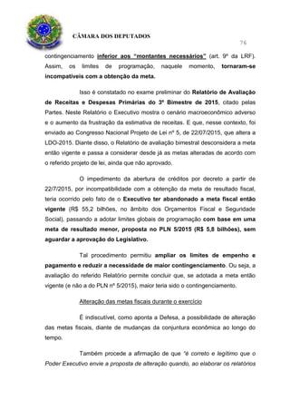 CÂMARA DOS DEPUTADOS
76
contingenciamento inferior aos “montantes necessários” (art. 9º da LRF).
Assim, os limites de programação, naquele momento, tornaram-se
incompatíveis com a obtenção da meta.
Isso é constatado no exame preliminar do Relatório de Avaliação
de Receitas e Despesas Primárias do 3º Bimestre de 2015, citado pelas
Partes. Neste Relatório o Executivo mostra o cenário macroeconômico adverso
e o aumento da frustração da estimativa de receitas. E que, nesse contexto, foi
enviado ao Congresso Nacional Projeto de Lei nº 5, de 22/07/2015, que altera a
LDO-2015. Diante disso, o Relatório de avaliação bimestral desconsidera a meta
então vigente e passa a considerar desde já as metas alteradas de acordo com
o referido projeto de lei, ainda que não aprovado.
O impedimento da abertura de créditos por decreto a partir de
22/7/2015, por incompatibilidade com a obtenção da meta de resultado fiscal,
teria ocorrido pelo fato de o Executivo ter abandonado a meta fiscal então
vigente (R$ 55,2 bilhões, no âmbito dos Orçamentos Fiscal e Seguridade
Social), passando a adotar limites globais de programação com base em uma
meta de resultado menor, proposta no PLN 5/2015 (R$ 5,8 bilhões), sem
aguardar a aprovação do Legislativo.
Tal procedimento permitiu ampliar os limites de empenho e
pagamento e reduzir a necessidade de maior contingenciamento. Ou seja, a
avaliação do referido Relatório permite concluir que, se adotada a meta então
vigente (e não a do PLN nº 5/2015), maior teria sido o contingenciamento.
Alteração das metas fiscais durante o exercício
É indiscutível, como aponta a Defesa, a possibilidade de alteração
das metas fiscais, diante de mudanças da conjuntura econômica ao longo do
tempo.
Também procede a afirmação de que “é correto e legítimo que o
Poder Executivo envie a proposta de alteração quando, ao elaborar os relatórios
 