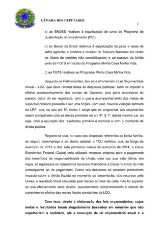 CÂMARA DOS DEPUTADOS
8
a) ao BNDES relativos à equalização de juros do Programa de
Sustentação do Investimento (PSI);
b) ao Banco do Brasil relativos à equalização de juros e taxas de
safra agrícola; a créditos a receber do Tesouro Nacional em razão
de títulos de créditos não contabilizados; e ao passivo da União
junto ao FGTS em razão do Programa Minha Casa Minha Vida;
c) ao FGTS relativos ao Programa Minha Casa Minha Vida.
Segundo os Peticionantes, tais atos afrontariam a Lei Orçamentária
Anual – LOA, que deve retratar todas as despesas públicas, além de impedir o
efetivo acompanhamento das contas de Governo, pois parte expressiva do
passivo deixa de ser registrada, com o que o acompanhamento das metas de
superávit primário passaria a ser uma ficção. Com isso, haveria violação também
da LRF, que, no seu art. 5º, inciso I, exige que os programas dos orçamentos
sejam compatíveis com as metas previstas no art. 4º, § 1º, dessa mesma Lei, ou
seja, com a apuração dos resultados primário e nominal e com o montante da
dívida pública.
Registre-se que, no caso das despesas referentes ao bolsa família,
ao seguro desemprego e ao abono salarial, o TCU verificou que, ao longo do
exercício de 2013 e dos sete primeiros meses do exercício de 2014, a Caixa
Econômica Federal (Caixa) teria utilizado recursos próprios para o pagamento
dos benefícios de responsabilidade da União, uma vez que esta última, em
regra, só repassava os respectivos recursos financeiros à Caixa no início do mês
subsequente ao do pagamento. Como tais despesas só estariam produzindo
impacto sobre a dívida líquida no momento do desembolso dos recursos pela
União, o resultado fiscal calculado pelo Bacen ao final de cada mês foi superior
ao que efetivamente seria devido, supostamente comprometendo o cálculo do
cumprimento efetivo das metas fiscais constantes da LDO.
Com isso, desde a elaboração das leis orçamentárias, cujas
metas e resultados foram alegadamente baseados em números que não
espelhariam a realidade, até a execução da lei orçamentária anual e o
 