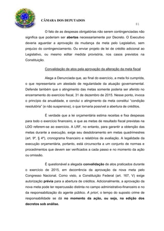 CÂMARA DOS DEPUTADOS
81
O fato de as despesas obrigatórias não serem contingenciadas não
significa que poderiam ser abertas necessariamente por Decreto. O Executivo
deveria aguardar a aprovação da mudança da meta pelo Legislativo, sem
prejuízo do contingenciamento. Ou enviar projeto de lei de crédito adicional ao
Legislativo, ou mesmo editar medida provisória, nos casos previstos na
Constituição.
Convalidação de atos pela aprovação da alteração da meta fiscal
Alega a Denunciada que, ao final do exercício, a meta foi cumprida,
o que representaria um atestado de regularidade da atuação governamental.
Defende também que o atingimento das metas somente poderia ser aferido no
encerramento do exercício fiscal, 31 de dezembro de 2015. Nesse ponto, invoca
o princípio da anualidade, e conclui o atingimento da meta constitui “condição
resolutória” (e não suspensiva), o que tornaria possível a abertura de créditos.
É verdade que a lei orçamentária estima receitas e fixa despesas
para todo o exercício financeiro, e que as metas de resultado fiscal previstas na
LDO referem-se ao exercício. A LRF, no entanto, para garantir a obtenção das
metas durante a execução, exige seu desdobramento em metas quadrimestres
(art. 9º, § 4º), cronograma financeiro e relatórios de avaliação. A legalidade da
execução orçamentária, portanto, está circunscrita a um conjunto de normas e
procedimentos que devem ser verificados a cada passo e no momento da ação
ou omissão.
É questionável a alegada convalidação de atos praticados durante
o exercício de 2015, em decorrência da aprovação da nova meta pelo
Congresso Nacional. Como visto, a Constituição Federal (art. 167, V) exige
autorização prévia para a abertura de créditos. Adicionalmente, a aprovação da
nova meta pode ter repercussão distinta no campo administrativo-financeiro e no
da responsabilização do agente público. A priori, o tempo do suposto crime de
responsabilidade se dá no momento da ação, ou seja, na edição dos
decretos sob análise.
 