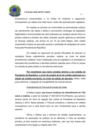 CÂMARA DOS DEPUTADOS
83
encontrava-se comprometida, e os limites de empenho e pagamento,
incompatíveis, por adotar uma meta menor, ainda não aprovada pelo Legislativo.
Em relação ao princípio da continuidade da administração pública,
seu atendimento não afasta a efetiva e permanente verificação da legalidade,
legitimidade e economicidade dos atos praticados por qualquer pessoa física ou
jurídica, pública ou privada, que utilize, arrecade, guarde, gerencie ou administre
as finanças públicas, nos termos do art. 70 da Carta Magna. Abrir crédito
orçamentário implica na assunção perante a sociedade de obrigações de cunho
fiscal pela Presidente da República.
Em relação ao argumento da grande dificuldade de alcançar os
resultados fiscais originalmente previstos, caberia, ao invés de adotar
procedimento unilateral, maior mobilização junto ao Legislativo e à sociedade na
discussão das providências e decisões políticas urgentes para o País no campo
do controle do gasto público e nas reformas estruturais.
Por reconhecer que havia conduta diversa a ser exigida da
Presidente da República, o envio de projeto de lei de crédito adicional ou a
edição de medida provisória, ao invés da edição de decretos, afasto, neste
juízo preliminar, a alegação de inexigibilidade de conduta diversa.
Entendimento do Tribunal de Contas da União
A Defesa alegou que houve mudança de entendimento do TCU
sobre a matéria, a partir do Acórdão nº 2461/2015-TCU-Plenário, que aprovou
parecer prévio em favor da rejeição das contas da Presidente da República
relativas a 2014. Nessa decisão, o Tribunal considerou a abertura de créditos
incompatíveis com a meta fiscal como um dos “fundamentos para a opinião
adversa”.
Afirma a Defesa que a abertura de créditos suplementares, na
pendência de apreciação de projetos de lei alterando a meta de resultado
primário, já teria ocorrido em exercícios anteriores, sem que isso tivesse sido
caracterizado como ilegal ou irregular pelo TCU.
 
