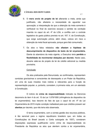 CÂMARA DOS DEPUTADOS
87
6. O mero envio de projeto de lei alterando a meta, ainda que
justificado, não afastaria a necessidade de aguardar sua
aprovação; a interpretação de que a obtenção da meta somente é
verificável no final do exercício esvazia o sentido da condição
inserida no caput do art. 4º da LOA, e conflita com o controle
legislativo do gasto público previsto no art. 167, V, da Constituição,
que exige autorização prévia; além disso, coloca em risco a
obtenção da meta fiscal aprovada, porque gera fato consumado;
7. Os atos e fatos relatados não afastam a hipótese de
descumprimento de dispositivo do texto da lei orçamentária.
Diante do abandono da meta vigente, o Executivo teria perdido a
flexibilidade de movimentar dotações por decreto. Neste caso,
deveria valer-se de projeto de lei de crédito adicional ou medida
provisória.
Conclusão
Os atos praticados pela Denunciada, se confirmados, representam
condutas gravíssimas e conscientes de desrespeito a um Poder da República,
em uma de suas missões mais nobres e relevantes para a função de
representação popular, e, portanto, consistem, à primeira vista, em um atentado
à Constituição.
O indício de crime de responsabilidade indicado na Denúncia
decorreria do item 4 do art. 10 da Lei 1.079/1950 (infringência de dispositivo da
lei orçamentária). Isso decorre do fato de que o caput do art. 4º da Lei
Orçamentária de 2015 impõe condição inafastável para que créditos possam ser
abertos por decreto, que não teria sido observada.
O tema orçamentário, com a correta gestão dos recursos públicos,
é tão sensível para o regime republicano brasileiro que, em todas as
Constituições do Brasil (exceto a Carta outorgada de 1937), constaram
disposições expressas qualificando como crime de responsabilidade do
Presidente da República os atos que atentem contra a lei orçamentária,
 