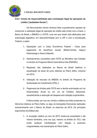 CÂMARA DOS DEPUTADOS
2.6.2. Crimes de responsabilidade pela contratação ilegal de operações de
crédito (“pedaladas fiscais”)
Os Denunciantes narram diversos fatos supostamente capazes de
comprovar a realização ilegal de operação de crédito pela União com a Caixa, o
Banco do Brasil, o BNDES e o FGTS, uma vez que teriam sido efetivados sem
autorização legislativa, em desconformidade com a LRF e com a Constituição
Federal, a saber:
1. Operações com a Caixa Econômica Federal - Caixa para
pagamento de benefícios sociais (Bolsa-Família, Seguro
Desemprego e Abono Salarial);
2. Adiantamentos concedidos pelo FGTS ao Ministério das Cidades
no âmbito do Programa Minha Casa Minha Vida (PMCMV);
3. Repasses não realizados ao Banco do Brasil relativos a
equalização de taxas de juros relativas ao Plano Safra, inclusive
em 2015;
4. Utilização de recursos do BNDES no âmbito do Programa de
Sustentação do Investimento (PSI); e
5. Pagamento de dívidas pelo FGTS sem a devida autorização em Lei
Orçamentária Anual ou em Lei de Créditos Adicionais,
caracterizando a execução de despesa sem dotação orçamentária.
A Denunciada, por sua vez, limitou a defesa aos fatos presentes na
Denúncia relativos ao Plano Safra, ou seja, às transações financeiras realizadas
exclusivamente com o Banco do Brasil, no exercício de 2015. Os principais
argumentos da Defesa são:
1. A acusação relativa ao ano de 2015 mostra-se precipitada e até
mesmo temerária, uma vez que, mesmo no âmbito do TCU, não
existe qualquer manifestação com relação a possíveis
irregularidades nas subvenções do Plano Safra;
 
