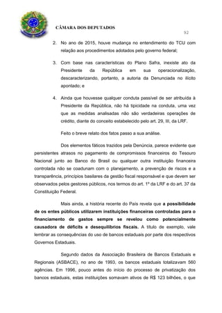 CÂMARA DOS DEPUTADOS
92
2. No ano de 2015, houve mudança no entendimento do TCU com
relação aos procedimentos adotados pelo governo federal;
3. Com base nas características do Plano Safra, inexiste ato da
Presidente da República em sua operacionalização,
descaracterizando, portanto, a autoria da Denunciada no ilícito
apontado; e
4. Ainda que houvesse qualquer conduta passível de ser atribuída à
Presidente da República, não há tipicidade na conduta, uma vez
que as medidas analisadas não são verdadeiras operações de
crédito, diante do conceito estabelecido pelo art. 29, III, da LRF.
Feito o breve relato dos fatos passo a sua análise.
Dos elementos fáticos trazidos pela Denúncia, parece evidente que
persistentes atrasos no pagamento de compromissos financeiros do Tesouro
Nacional junto ao Banco do Brasil ou qualquer outra instituição financeira
controlada não se coadunam com o planejamento, a prevenção de riscos e a
transparência, princípios basilares da gestão fiscal responsável e que devem ser
observados pelos gestores públicos, nos termos do art. 1º da LRF e do art. 37 da
Constituição Federal.
Mais ainda, a história recente do País revela que a possibilidade
de os entes públicos utilizarem instituições financeiras controladas para o
financiamento de gastos sempre se revelou como potencialmente
causadora de déficits e desequilíbrios fiscais. A título de exemplo, vale
lembrar as consequências do uso de bancos estaduais por parte dos respectivos
Governos Estaduais.
Segundo dados da Associação Brasileira de Bancos Estaduais e
Regionais (ASBACE), no ano de 1993, os bancos estaduais totalizavam 560
agências. Em 1996, pouco antes do início do processo de privatização dos
bancos estaduais, estas instituições somavam ativos de R$ 123 bilhões, o que
 