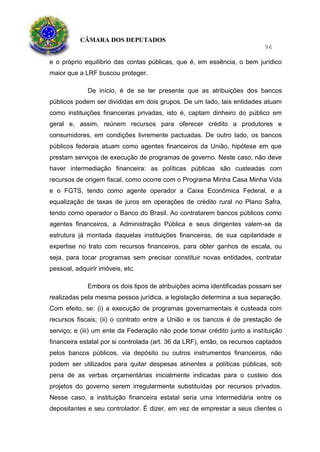CÂMARA DOS DEPUTADOS
96
e o próprio equilíbrio das contas públicas, que é, em essência, o bem jurídico
maior que a LRF buscou proteger.
De início, é de se ter presente que as atribuições dos bancos
públicos podem ser divididas em dois grupos. De um lado, tais entidades atuam
como instituições financeiras privadas, isto é, captam dinheiro do público em
geral e, assim, reúnem recursos para oferecer crédito a produtores e
consumidores, em condições livremente pactuadas. De outro lado, os bancos
públicos federais atuam como agentes financeiros da União, hipótese em que
prestam serviços de execução de programas de governo. Neste caso, não deve
haver intermediação financeira: as políticas públicas são custeadas com
recursos de origem fiscal, como ocorre com o Programa Minha Casa Minha Vida
e o FGTS, tendo como agente operador a Caixa Econômica Federal, e a
equalização de taxas de juros em operações de crédito rural no Plano Safra,
tendo como operador o Banco do Brasil. Ao contratarem bancos públicos como
agentes financeiros, a Administração Pública e seus dirigentes valem-se da
estrutura já montada daquelas instituições financeiras, de sua capilaridade e
expertise no trato com recursos financeiros, para obter ganhos de escala, ou
seja, para tocar programas sem precisar constituir novas entidades, contratar
pessoal, adquirir imóveis, etc.
Embora os dois tipos de atribuições acima identificadas possam ser
realizadas pela mesma pessoa jurídica, a legislação determina a sua separação.
Com efeito, se: (i) a execução de programas governamentais é custeada com
recursos fiscais; (ii) o contrato entre a União e os bancos é de prestação de
serviço; e (iii) um ente da Federação não pode tomar crédito junto a instituição
financeira estatal por si controlada (art. 36 da LRF), então, os recursos captados
pelos bancos públicos, via depósito ou outros instrumentos financeiros, não
podem ser utilizados para quitar despesas atinentes a políticas públicas, sob
pena de as verbas orçamentárias inicialmente indicadas para o custeio dos
projetos do governo serem irregularmente substituídas por recursos privados.
Nesse caso, a instituição financeira estatal seria uma intermediária entre os
depositantes e seu controlador. É dizer, em vez de emprestar a seus clientes o
 