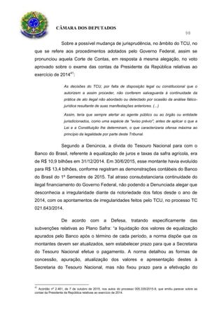 CÂMARA DOS DEPUTADOS
98
Sobre a possível mudança de jurisprudência, no âmbito do TCU, no
que se refere aos procedimentos adotados pelo Governo Federal, assim se
pronunciou aquela Corte de Contas, em resposta à mesma alegação, no voto
aprovado sobre o exame das contas da Presidente da República relativas ao
exercício de 201441
:
As decisões do TCU, por falta de disposição legal ou constitucional que o
autorizem a assim proceder, não conferem salvaguarda à continuidade da
prática de ato ilegal não abordado ou detectado por ocasião da análise fático-
jurídica resultante de suas manifestações anteriores. (...)
Assim, teria que sempre alertar ao agente público ou ao órgão ou entidade
jurisdicionados, como uma espécie de "aviso prévio", antes de aplicar o que a
Lei e a Constituição lhe determinam, o que caracterizaria ofensa máxima ao
princípio da legalidade por parte deste Tribunal.
Segundo a Denúncia, a dívida do Tesouro Nacional para com o
Banco do Brasil, referente à equalização de juros e taxas da safra agrícola, era
de R$ 10,9 bilhões em 31/12/2014. Em 30/6/2015, esse montante havia evoluído
para R$ 13,4 bilhões, conforme registram as demonstrações contábeis do Banco
do Brasil do 1º Semestre de 2015. Tal atraso consubstanciaria continuidade do
ilegal financiamento do Governo Federal, não podendo a Denunciada alegar que
desconhecia a irregularidade diante da notoriedade dos fatos desde o ano de
2014, com os apontamentos de irregularidades feitos pelo TCU, no processo TC
021.643/2014.
De acordo com a Defesa, tratando especificamente das
subvenções relativas ao Plano Safra: “a liquidação dos valores de equalização
apurados pelo Banco após o término de cada período, a norma dispõe que os
montantes devem ser atualizados, sem estabelecer prazo para que a Secretaria
do Tesouro Nacional efetue o pagamento. A norma detalhou as formas de
concessão, apuração, atualização dos valores e apresentação destes à
Secretaria do Tesouro Nacional, mas não fixou prazo para a efetivação do
41
Acórdão nº 2.461, de 7 de outubro de 2015, nos autos do processo 005.335/2015-9, que emitiu parecer sobre as
contas da Presidente da República relativas ao exercício de 2014.
 