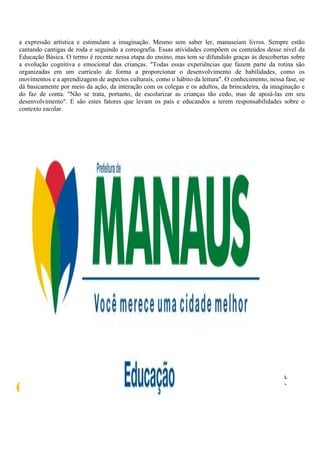 a expressão artística e estimulam a imaginação. Mesmo sem saber ler, manuseiam livros. Sempre estão
cantando cantigas de roda e seguindo a coreografia. Essas atividades compõem os conteúdos desse nível da
Educação Básica. O termo é recente nessa etapa do ensino, mas tem se difundido graças às descobertas sobre
a evolução cognitiva e emocional das crianças. "Todas essas experiências que fazem parte da rotina são
organizadas em um currículo de forma a proporcionar o desenvolvimento de habilidades, como os
movimentos e a aprendizagem de aspectos culturais, como o hábito da leitura". O conhecimento, nessa fase, se
dá basicamente por meio da ação, da interação com os colegas e os adultos, da brincadeira, da imaginação e
do faz de conta. "Não se trata, portanto, de escolarizar as crianças tão cedo, mas de apoiá-las em seu
desenvolvimento". E são estes fatores que levam os pais e educandos a terem responsabilidades sobre o
contexto escolar.




                                                                SECRETARIA MUNICIPAL DE EDUCAÇÃO
                                                                SUBSECRETARIA DE GESTÃO EDUCACIONAL
                                                                DEPARTAMENTO DE GESTÃO EDUCACIONAL
                                                                DIVISÃO DE EDUCAÇÃO INFANTIL
                                                                Av. Mário Ypiranga Monteiro, 2549 - Parque 10
                                                                Cep. 69057-002 – Manaus – Amazonas
 