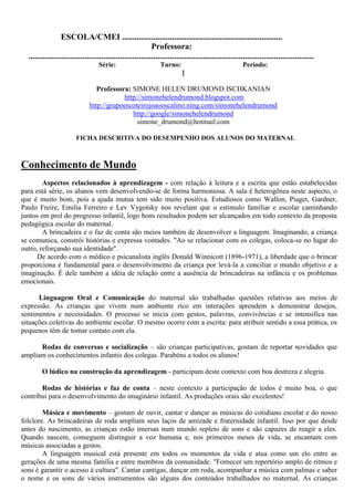 ESCOLA/CMEI .............................................................................
                                                             Professora:
  .........................................................................................................................................
                                   Série:                        Turno:                                 Período:
                                                                           ]

                                 Professora: SIMONE HELEN DRUMOND ISCHKANIAN
                                          http://simonehelendrumond.blogspot.com
                              http://grupoescoteirojoaooscalino.ning.com/simonehelendrumond
                                             http://google/simonehelendrumond
                                               simone_drumond@hotmail.com

                        FICHA DESCRITIVA DO DESEMPENHO DOS ALUNOS DO MATERNAL



Conhecimento de Mundo
        Aspectos relacionados à aprendizagem - com relação à leitura e a escrita que estão estabelecidas
para está série, os alunos vem desenvolvendo-se de forma harmoniosa. A sala é heterogênea neste aspecto, o
que é muito bom, pois a ajuda mutua tem sido muito positiva. Estudiosos como Wallon, Piaget, Gardner,
Paulo Freire, Emilia Ferreiro e Lev Vygotsky nos revelam que o estimulo familiar e escolar caminhando
juntos em prol do progresso infantil, logo bons resultados podem ser alcançados em todo contexto da proposta
pedagógica escolar do maternal.
        A brincadeira e o faz de conta são meios também de desenvolver a linguagem. Imaginando, a criança
se comunica, constrói histórias e expressa vontades. "Ao se relacionar com os colegas, coloca-se no lugar do
outro, reforçando sua identidade".
      De acordo com o médico e psicanalista inglês Donald Winnicott (1896-1971), a liberdade que o brincar
proporciona é fundamental para o desenvolvimento da criança por levá-la a conciliar o mundo objetivo e a
imaginação. É dele também a idéia de relação entre a ausência de brincadeiras na infância e os problemas
emocionais.

      Linguagem Oral e Comunicação do maternal são trabalhadas questões relativas aos meios de
expressão. As crianças que vivem num ambiente rico em interações aprendem a demonstrar desejos,
sentimentos e necessidades. O processo se inicia com gestos, palavras, convivências e se intensifica nas
situações coletivas do ambiente escolar. O mesmo ocorre com a escrita: para atribuir sentido a essa prática, os
pequenos têm de tomar contato com ela.

      Rodas de conversas e socialização – são crianças participativas, gostam de reportar novidades que
ampliam os conhecimentos infantis dos colegas. Parabéns a todos os alunos!

        O lúdico na construção da aprendizagem - participam deste contexto com boa destreza e alegria.

       Rodas de histórias e faz de conta – neste contexto a participação de todos é muito boa, o que
contribui para o desenvolvimento do imaginário infantil. As produções orais são excelentes!

        Música e movimento – gostam de ouvir, cantar e dançar as músicas do cotidiano escolar e do nosso
folclore. As brincadeiras de roda ampliam seus laços de amizade e fraternidade infantil. Isso por que desde
antes do nascimento, as crianças estão imersas num mundo repleto de sons e são capazes de reagir a eles.
Quando nascem, conseguem distinguir a voz humana e, nos primeiros meses de vida, se encantam com
músicas associadas a gestos.
        A linguagem musical está presente em todos os momentos da vida e atua como um elo entre as
gerações de uma mesma família e entre membros da comunidade. "Fornecer um repertório amplo de ritmos e
sons é garantir o acesso à cultura". Cantar cantigas, dançar em roda, acompanhar a música com palmas e saber
o nome e os sons de vários instrumentos são alguns dos conteúdos trabalhados no maternal. As crianças
 