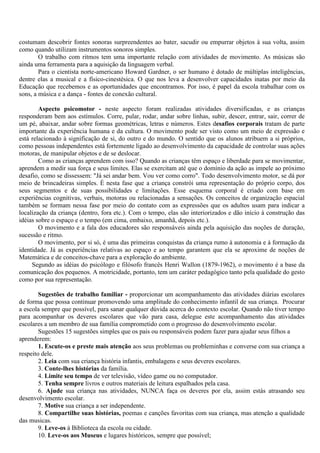 costumam descobrir fontes sonoras surpreendentes ao bater, sacudir ou empurrar objetos à sua volta, assim
como quando utilizam instrumentos sonoros simples.
        O trabalho com ritmos tem uma importante relação com atividades de movimento. As músicas são
ainda uma ferramenta para a aquisição da linguagem verbal.
        Para o cientista norte-americano Howard Gardner, o ser humano é dotado de múltiplas inteligências,
dentre elas a musical e a físico-cinestésica. O que nos leva a desenvolver capacidades inatas por meio da
Educação que recebemos e as oportunidades que encontramos. Por isso, é papel da escola trabalhar com os
sons, a música e a dança - fontes de conexão cultural.

        Aspecto psicomotor - neste aspecto foram realizadas atividades diversificadas, e as crianças
responderam bem aos estímulos. Corre, pular, rodar, andar sobre linhas, subir, descer, entrar, sair, correr de
um pé, abaixar, andar sobre formas geométricas, letras e números. Estes desafios corporais tratam de parte
importante da experiência humana e da cultura. O movimento pode ser visto como um meio de expressão e
está relacionado à significação de si, do outro e do mundo. O sentido que os alunos atribuem a si próprios,
como pessoas independentes está fortemente ligado ao desenvolvimento da capacidade de controlar suas ações
motoras, de manipular objetos e de se deslocar.
        Como as crianças aprendem com isso? Quando as crianças têm espaço e liberdade para se movimentar,
aprendem a medir sua força e seus limites. Elas se exercitam até que o domínio da ação as impele ao próximo
desafio, como se dissessem: "Já sei andar bem. Vou ver como corro". Todo desenvolvimento motor, se dá por
meio de brincadeiras simples. É nesta fase que a criança constrói uma representação do próprio corpo, dos
seus segmentos e de suas possibilidades e limitações. Esse esquema corporal é criado com base em
experiências cognitivas, verbais, motoras ou relacionadas a sensações. Os conceitos de organização espacial
também se formam nessa fase por meio do contato com as expressões que os adultos usam para indicar a
localização da criança (dentro, fora etc.). Com o tempo, elas são interiorizados e dão início à construção das
idéias sobre o espaço e o tempo (em cima, embaixo, amanhã, depois etc.).
        O movimento e a fala dos educadores são responsáveis ainda pela aquisição das noções de duração,
sucessão e ritmo.
        O movimento, por si só, é uma das primeiras conquistas da criança rumo à autonomia e à formação da
identidade. Já as experiências relativas ao espaço e ao tempo garantem que ela se aproxime de noções de
Matemática e de conceitos-chave para a exploração do ambiente.
     Segundo as idéias do psicólogo e filósofo francês Henri Wallon (1879-1962), o movimento é a base da
comunicação dos pequenos. A motricidade, portanto, tem um caráter pedagógico tanto pela qualidade do gesto
como por sua representação.

        Sugestões de trabalho familiar - proporcionar um acompanhamento das atividades diárias escolares
de forma que possa continuar promovendo uma amplitude do conhecimento infantil de sua criança. Procurar
a escola sempre que possível, para sanar qualquer dúvida acerca do contexto escolar. Quando não tiver tempo
para acompanhar os deveres escolares que vão para casa, delegue este acompanhamento das atividades
escolares a um membro de sua família comprometido com o progresso do desenvolvimento escolar.
        Sugestões 15 sugestões simples que os pais ou responsáveis podem fazer para ajudar seus filhos a
aprenderem:
        1. Escute-os e preste mais atenção aos seus problemas ou probleminhas e converse com sua criança a
respeito dele.
        2. Leia com sua criança história infantis, embalagens e seus deveres escolares.
        3. Conte-lhes histórias da família.
        4. Limite seu tempo de ver televisão, vídeo game ou no computador.
        5. Tenha sempre livros e outros materiais de leitura espalhados pela casa.
        6. Ajude sua criança nas atividades, NUNCA faça os deveres por ela, assim estás atrasando seu
desenvolvimento escolar.
        7. Motive sua criança a ser independente.
        8. Compartilhe suas histórias, poemas e canções favoritas com sua criança, mas atenção a qualidade
das musicas.
        9. Leve-os à Biblioteca da escola ou cidade.
        10. Leve-os aos Museus e lugares históricos, sempre que possível;
 