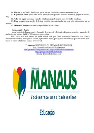 11. Discuta as novidades do dia ou o que achar que é mais interessante com sua criança.
        12. Explore as coisas junto com eles e aprenda sobre plantas, animais, história e geografia infantil,
etc.;
      13. Ache um lugar sossegado para eles estudarem e ajude-as com suas atividades escolares;
      14. Faça sempre uma revisão de leitura e escrita nas suas tarefas de casa pelo menos uma vez na
semana;
      15. Mantenha sempre contato com a professora de sua criança.

        Considerações finais:
        Nesta Instituição Educacional, a formação da criança é valorizada não apenas visando a aquisição de
conhecimento, mais o SABER SER - uma pessoa melhor.
        Pais, vocês tem um tesouro de valor muito raro, por favor, continuem lapidando esta criança
maravilhosa com boa educação de valores e princípios éticos, para que no futuro vocês possam colher bons
frutos de amor, sabedoria e sucesso profissional.

                           Professora: SIMONE HELEN DRUMOND ISCHKANIAN
                                    http://simonehelendrumond.blogspot.com
                        http://grupoescoteirojoaooscalino.ning.com/simonehelendrumond
                                       http://google/simonehelendrumond
                                         simone_drumond@hotmail.com
 