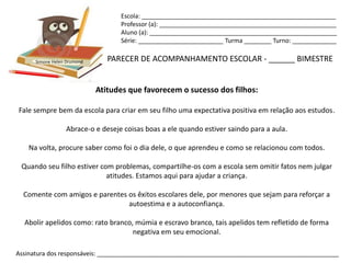 Escola: _________________________________________________________
                                   Professor (a): ____________________________________________________
                                   Aluno (a): _______________________________________________________
                                   Série: _________________________ Turma ________ Turno: _____________


      Simone Helen Drumond      PARECER DE ACOMPANHAMENTO ESCOLAR - ______ BIMESTRE


                             Atitudes que favorecem o sucesso dos filhos:

Fale sempre bem da escola para criar em seu filho uma expectativa positiva em relação aos estudos.

                  Abrace-o e deseje coisas boas a ele quando estiver saindo para a aula.

   Na volta, procure saber como foi o dia dele, o que aprendeu e como se relacionou com todos.

 Quando seu filho estiver com problemas, compartilhe-os com a escola sem omitir fatos nem julgar
                            atitudes. Estamos aqui para ajudar a criança.

  Comente com amigos e parentes os êxitos escolares dele, por menores que sejam para reforçar a
                                autoestima e a autoconfiança.

  Abolir apelidos como: rato branco, múmia e escravo branco, tais apelidos tem refletido de forma
                                    negativa em seu emocional.

Assinatura dos responsáveis: _______________________________________________________________________
 