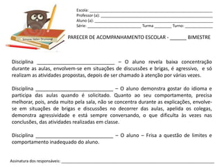 Escola: _________________________________________________________
                                Professor (a): ____________________________________________________
                                Aluno (a): _______________________________________________________
                                Série: _________________________ Turma ________ Turno: _____________


      Simone Helen Drumond   PARECER DE ACOMPANHAMENTO ESCOLAR - ______ BIMESTRE



Disciplina ____________________________ – O aluno revela baixa concentração
durante as aulas, envolvem-se em situações de discussões e brigas, é agressivo, e só
realizam as atividades propostas, depois de ser chamado à atenção por várias vezes.

Disciplina ____________________________ – O aluno demonstra gostar do idioma e
participa das aulas quando é solicitado. Quanto ao seu comportamento, precisa
melhorar, pois, anda muito pela sala, não se concentra durante as explicações, envolve-
se em situações de brigas e discussões no decorrer das aulas, apelida os colegas,
demonstra agressividade e está sempre conversando, o que dificulta às vezes nas
conclusões, das atividades realizadas em classe.

Disciplina ____________________________ – O aluno – Frisa a questão de limites e
comportamento inadequado do aluno.


Assinatura dos responsáveis: _______________________________________________________________________
 