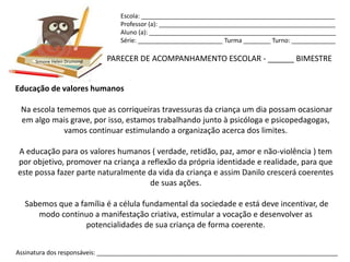 Escola: _________________________________________________________
                                Professor (a): ____________________________________________________
                                Aluno (a): _______________________________________________________
                                Série: _________________________ Turma ________ Turno: _____________


      Simone Helen Drumond   PARECER DE ACOMPANHAMENTO ESCOLAR - ______ BIMESTRE


Educação de valores humanos

 Na escola tememos que as corriqueiras travessuras da criança um dia possam ocasionar
 em algo mais grave, por isso, estamos trabalhando junto à psicóloga e psicopedagogas,
             vamos continuar estimulando a organização acerca dos limites.

A educação para os valores humanos ( verdade, retidão, paz, amor e não-violência ) tem
por objetivo, promover na criança a reflexão da própria identidade e realidade, para que
este possa fazer parte naturalmente da vida da criança e assim Danilo crescerá coerentes
                                     de suas ações.

  Sabemos que a família é a célula fundamental da sociedade e está deve incentivar, de
     modo continuo a manifestação criativa, estimular a vocação e desenvolver as
                  potencialidades de sua criança de forma coerente.


Assinatura dos responsáveis: _______________________________________________________________________
 