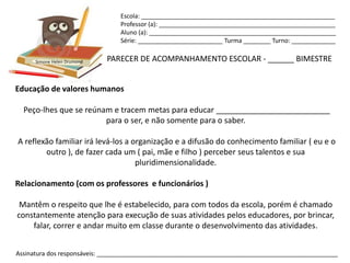 Escola: _________________________________________________________
                                Professor (a): ____________________________________________________
                                Aluno (a): _______________________________________________________
                                Série: _________________________ Turma ________ Turno: _____________


      Simone Helen Drumond   PARECER DE ACOMPANHAMENTO ESCOLAR - ______ BIMESTRE


Educação de valores humanos

  Peço-lhes que se reúnam e tracem metas para educar __________________________
                        para o ser, e não somente para o saber.

A reflexão familiar irá levá-los a organização e a difusão do conhecimento familiar ( eu e o
        outro ), de fazer cada um ( pai, mãe e filho ) perceber seus talentos e sua
                                    pluridimensionalidade.

Relacionamento (com os professores e funcionários )

 Mantêm o respeito que lhe é estabelecido, para com todos da escola, porém é chamado
constantemente atenção para execução de suas atividades pelos educadores, por brincar,
    falar, correr e andar muito em classe durante o desenvolvimento das atividades.


Assinatura dos responsáveis: _______________________________________________________________________
 
