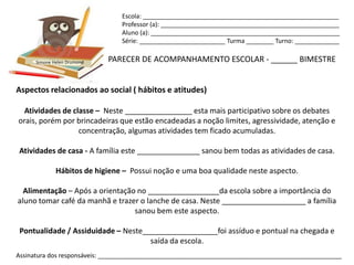 Escola: _________________________________________________________
                                Professor (a): ____________________________________________________
                                Aluno (a): _______________________________________________________
                                Série: _________________________ Turma ________ Turno: _____________


      Simone Helen Drumond   PARECER DE ACOMPANHAMENTO ESCOLAR - ______ BIMESTRE


Aspectos relacionados ao social ( hábitos e atitudes)

  Atividades de classe – Neste ________________ esta mais participativo sobre os debates
orais, porém por brincadeiras que estão encadeadas a noção limites, agressividade, atenção e
                  concentração, algumas atividades tem ficado acumuladas.

Atividades de casa - A família este _______________ sanou bem todas as atividades de casa.

              Hábitos de higiene – Possui noção e uma boa qualidade neste aspecto.

  Alimentação – Após a orientação no _________________da escola sobre a importância do
aluno tomar café da manhã e trazer o lanche de casa. Neste ____________________ a família
                                 sanou bem este aspecto.

 Pontualidade / Assiduidade – Neste__________________foi assíduo e pontual na chegada e
                                     saída da escola.
Assinatura dos responsáveis: _______________________________________________________________________
 