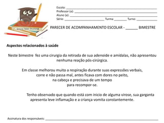 Escola: _________________________________________________________
                                Professor (a): ____________________________________________________
                                Aluno (a): _______________________________________________________
                                Série: _________________________ Turma ________ Turno: _____________


      Simone Helen Drumond   PARECER DE ACOMPANHAMENTO ESCOLAR - ______ BIMESTRE



Aspectos relacionados à saúde

Neste bimestre fez uma cirurgia da retirada de sua adenoide e amídalas, não apresentou
                            nenhuma reação pós-cirúrgica.

          Em classe melhorou muito a respiração durante suas expressões verbais,
                  corre e não passa mal, antes ficava com dores no peito,
                            na cabeça e precisava de um tempo
                                    para recompor-se.

              Tenho observado que quando está com inicio de alguma virose, sua garganta
                apresenta leve inflamação e a criança vomita constantemente.



Assinatura dos responsáveis: _______________________________________________________________________
 