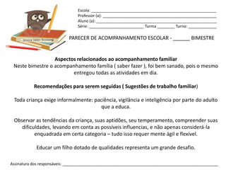 Escola: _________________________________________________________
                                Professor (a): ____________________________________________________
                                Aluno (a): _______________________________________________________
                                Série: _________________________ Turma ________ Turno: _____________


      Simone Helen Drumond   PARECER DE ACOMPANHAMENTO ESCOLAR - ______ BIMESTRE


                  Aspectos relacionados ao acompanhamento familiar
 Neste bimestre o acompanhamento família ( saber fazer ), foi bem sanado, pois o mesmo
                         entregou todas as atividades em dia.

             Recomendações para serem seguidas ( Sugestões de trabalho familiar)

 Toda criança exige informalmente: paciência, vigilância e inteligência por parte do adulto
                                      que a educa.

 Observar as tendências da criança, suas aptidões, seu temperamento, compreender suas
    dificuldades, levando em conta as possíveis influencias, e não apenas considerá-la
          enquadrada em certa categoria – tudo isso requer mente ágil e flexível.

              Educar um filho dotado de qualidades representa um grande desafio.

Assinatura dos responsáveis: _______________________________________________________________________
 