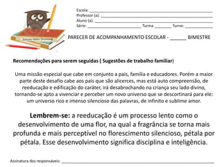Escola: _________________________________________________________
                                Professor (a): ____________________________________________________
                                Aluno (a): _______________________________________________________
                                Série: _________________________ Turma ________ Turno: _____________


      Simone Helen Drumond   PARECER DE ACOMPANHAMENTO ESCOLAR - ______ BIMESTRE



 Recomendações para serem seguidas ( Sugestões de trabalho familiar)

  Uma missão especial que cabe em conjunto a pais, família e educadores. Porém a maior
    parte deste desafio cabe aos pais que são alicerces, mas está auto compreensão, de
     reeducação e edificação do caráter, irá desabrochando na criança seu lado divino,
  tornando-se apto a vivenciar e perceber um novo universo que se descortinará para ele:
       um universo rico e imenso silencioso das palavras, de infinito e sublime amor.

      Lembrem-se: a reeducação é um processo lento como o
  desenvolvimento de uma flor, na qual a fragrância se torna mais
 profunda e mais perceptível no florescimento silencioso, pétala por
   pétala. Esse desenvolvimento significa disciplina e inteligência.

Assinatura dos responsáveis: _______________________________________________________________________
 