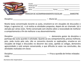Escola: _________________________________________________________
                                Professor (a): ____________________________________________________
                                Aluno (a): _______________________________________________________
                                Série: _________________________ Turma ________ Turno: _____________

                            PARECER DE ACOMPANHAMENTO ESCOLAR - ______ BIMESTRE

Disciplina ________________________________ – Aluno (a) ______________________

Revela baixa concentração durante as aulas, envolvem-se em situações de discussões e
brigas, é agressivo (a), e só realiza as atividades propostas, depois de ser chamado (a) à
atenção por várias vezes. Tenho conversado com ele/ela sobre a necessidade de melhorar
o comportamento a fim de melhorar o seu desenvolvimento.

Disciplina ________________________________ – demonstra gostar da disciplina e
participa das aulas quando é solicitado. Quanto ao seu comportamento, precisa melhorar,
pois, anda muito pela sala, não se concentra durante as explicações, envolve-se em
situações de brigas e discussões no decorrer das aulas, apelida os colegas, demonstra
agressividade e está sempre conversando, o que dificulta às vezes nas conclusões, das
atividades realizadas em classe.

Disciplina ________________________________ –– Frisa a questão de limites relatados
neste.
Assinatura dos responsáveis: _______________________________________________________________________
 