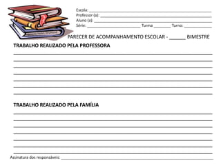 Escola: _________________________________________________________
                                Professor (a): ____________________________________________________
                                Aluno (a): _______________________________________________________
                                Série: _________________________ Turma ________ Turno: _____________

                            PARECER DE ACOMPANHAMENTO ESCOLAR - ______ BIMESTRE
 TRABALHO REALIZADO PELA PROFESSORA
 ________________________________________________________________________
 ________________________________________________________________________
 ________________________________________________________________________
 ________________________________________________________________________
 ________________________________________________________________________
 ________________________________________________________________________
 ________________________________________________________________________

 TRABALHO REALIZADO PELA FAMÍLIA
 ________________________________________________________________________
 ________________________________________________________________________
 ________________________________________________________________________
 ________________________________________________________________________
 ________________________________________________________________________
 ________________________________________________________________________
 ________________________________________________________________________
Assinatura dos responsáveis: _______________________________________________________________________
 