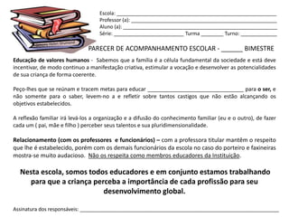 Escola: _________________________________________________________
                                   Professor (a): ____________________________________________________
                                   Aluno (a): _______________________________________________________
                                   Série: _________________________ Turma ________ Turno: _____________

                              PARECER DE ACOMPANHAMENTO ESCOLAR - ______ BIMESTRE
Educação de valores humanos - Sabemos que a família é a célula fundamental da sociedade e está deve
incentivar, de modo continuo a manifestação criativa, estimular a vocação e desenvolver as potencialidades
de sua criança de forma coerente.

Peço-lhes que se reúnam e tracem metas para educar ________________________________ para o ser, e
não somente para o saber, levem-no a e refletir sobre tantos castigos que não estão alcançando os
objetivos estabelecidos.

A reflexão familiar irá levá-los a organização e a difusão do conhecimento familiar (eu e o outro), de fazer
cada um ( pai, mãe e filho ) perceber seus talentos e sua pluridimensionalidade.

Relacionamento (com os professores e funcionários) – com a professora titular mantêm o respeito
que lhe é estabelecido, porém com os demais funcionários da escola no caso do porteiro e faxineiras
mostra-se muito audacioso. Não os respeita como membros educadores da Instituição.

  Nesta escola, somos todos educadores e em conjunto estamos trabalhando
    para que a criança perceba a importância de cada profissão para seu
                          desenvolvimento global.

Assinatura dos responsáveis: _______________________________________________________________________
 