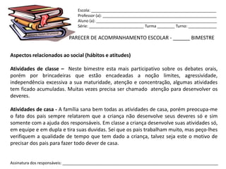 Escola: _________________________________________________________
                                Professor (a): ____________________________________________________
                                Aluno (a): _______________________________________________________
                                Série: _________________________ Turma ________ Turno: _____________

                            PARECER DE ACOMPANHAMENTO ESCOLAR - ______ BIMESTRE


Aspectos relacionados ao social (hábitos e atitudes)

Atividades de classe – Neste bimestre esta mais participativo sobre os debates orais,
porém por brincadeiras que estão encadeadas a noção limites, agressividade,
independência excessiva a sua maturidade, atenção e concentração, algumas atividades
tem ficado acumuladas. Muitas vezes precisa ser chamado atenção para desenvolver os
deveres.

Atividades de casa - A família sana bem todas as atividades de casa, porém preocupa-me
o fato dos pais sempre relatarem que a criança não desenvolve seus deveres só e sim
somente com a ajuda dos responsáveis. Em classe a criança desenvolve suas atividades só,
em equipe e em dupla e tira suas duvidas. Sei que os pais trabalham muito, mas peço-lhes
verifiquem a qualidade de tempo que tem dado a criança, talvez seja este o motivo de
precisar dos pais para fazer todo dever de casa.


Assinatura dos responsáveis: _______________________________________________________________________
 
