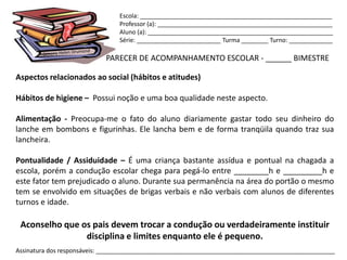 Escola: _________________________________________________________
                                Professor (a): ____________________________________________________
                                Aluno (a): _______________________________________________________
                                Série: _________________________ Turma ________ Turno: _____________

                            PARECER DE ACOMPANHAMENTO ESCOLAR - ______ BIMESTRE

Aspectos relacionados ao social (hábitos e atitudes)

Hábitos de higiene – Possui noção e uma boa qualidade neste aspecto.

Alimentação - Preocupa-me o fato do aluno diariamente gastar todo seu dinheiro do
lanche em bombons e figurinhas. Ele lancha bem e de forma tranqüila quando traz sua
lancheira.

Pontualidade / Assiduidade – É uma criança bastante assídua e pontual na chagada a
escola, porém a condução escolar chega para pegá-lo entre ________h e _________h e
este fator tem prejudicado o aluno. Durante sua permanência na área do portão o mesmo
tem se envolvido em situações de brigas verbais e não verbais com alunos de diferentes
turnos e idade.

 Aconselho que os pais devem trocar a condução ou verdadeiramente instituir
                disciplina e limites enquanto ele é pequeno.
Assinatura dos responsáveis: _______________________________________________________________________
 
