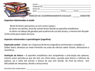 Escola: _________________________________________________________
                                Professor (a): ____________________________________________________
                                Aluno (a): _______________________________________________________
                                Série: _________________________ Turma ________ Turno: _____________

                            PARECER DE ACOMPANHAMENTO ESCOLAR - ______ BIMESTRE
Aspectos relacionados à saúde

     Neste bimestre apresentou-se com virose ( gripe ).
     As dores nos dentes, ânsia de vomito foram devido ao aparelho ortodôntico.
     As dores na cabeça são geradas pela ausência de uso dos óculos, o mesmo tem forçado
muito avista para copiar da lousa.

Aspectos relacionados à aprendizagem (cognitivo)

Expressão verbal – (Saber ser ) Expressa de forma enigmática sentimentos e emoções; e
(Saber fazer), destacou-se neste trimestre nas aulas de ciências sobre: fosseis, dinossauros e
mamíferos.

Avaliação de leitura – O aparelho ortodôntico tem atrapalhado a articulação das palavras,
mesmo assim percebe-se que ele tem um ritmo lento, causado pela leitura e releitura da
palavra, vai e volta até acertar a leitura do que tem dúvida. Ao final da leitura tem
dificuldade de interpretar, devido a leitura lenta.

Assinatura dos responsáveis: _______________________________________________________________________
 