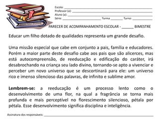 Escola: _________________________________________________________
                                Professor (a): ____________________________________________________
                                Aluno (a): _______________________________________________________
                                Série: _________________________ Turma ________ Turno: _____________

                            PARECER DE ACOMPANHAMENTO ESCOLAR - ______ BIMESTRE

Educar um filho dotado de qualidades representa um grande desafio.

Uma missão especial que cabe em conjunto a pais, família e educadores.
Porém a maior parte deste desafio cabe aos pais que são alicerces, mas
está autocompreensão, de reeducação e edificação do caráter, irá
desabrochando na criança seu lado divino, tornando-se apto a vivenciar e
perceber um novo universo que se descortinará para ele: um universo
rico e imenso silencioso das palavras, de infinito e sublime amor.

Lembrem-se: a reeducação é um processo lento como o
desenvolvimento de uma flor, na qual a fragrância se torna mais
profunda e mais perceptível no florescimento silencioso, pétala por
pétala. Esse desenvolvimento significa disciplina e inteligência.
Assinatura dos responsáveis: _______________________________________________________________________
 