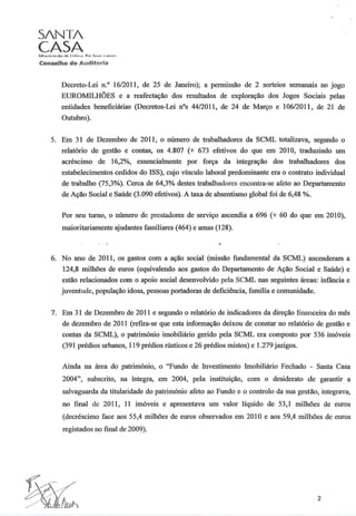S/NT/
CASA
Conselho de Auditoria
Decreto-Lei n." 16/2011, de 25 de Janeiro); a permissão de 2 sorteios semanais no jogo
EUROMILHÕES e a reafectação dos resultados de exploração dos Jogos Sociais pelas
entidades beneficiárias (Decretos-Lei nOs 44/2011, de 24 de Março e 106/2011, de 21 de
Outubro).
5. Em 3 1 de Dezembro de 2011, o número de trabalhadores da SCML totalizava, segundo o
relatório de gestão e contas, os 4.807 (+ 673 efetivos do que em 2010, traduzindo um
acréscimo de 16,2%, essencialmente por força da integração dos trabalhadores dos
estabelecimentos cedidos do ISS), cujo vínculo laboral predominante era o contrato individual
de trabalho (75,3%). Cerca de 64,3% destes trabalhadores encontra-se afeto ao Departamento
de Ação Social e Saúde (3.090 efetivos). A taxa de absentismo global foi de 6,48 %.
Por seu turno, o número de prestadores de serviço ascendia a 696 (+ 60 do que em 2010),
maioritariamente ajudantes familiares (464) e amas (128).
6. No ano de 2011, os gastos com a ação social (missão fundamental da SCML) ascenderam a
124,8 milhões de euros (equivalendo aos gastos do Departamento de Ação Social e Saúde) e
estão relacionados com o apoio social desenvolvido pela SCML nas seguintes áreas: infância e
juventude, população idosa, pessoas portadoras de deficiência, família e comunidade.
7. Em 3 1 de Dezembro de 2011 e segundo o relatório de indicadores da direção financeira do mês
de dezembro de 2011 (refira-se que esta informação deixou de constar no relatório de gestão e
contas da SCML), o património imobiliário gerido pela SCML era composto por 536 imóveis
(391 prédios urbanos, 119 prédios rústicos e 26 prédios mistos) e 1.279 jazigos.
Ainda na área do património, o "Fundo de Investimento Imobiliário Fechado - Santa Casa
2004", subscrito, na íntegra, em 2004, pela instituição, com o desiderato de garantir a
salvaguarda da titularidade do património afeto ao Fundo e o controlo da sua gestão, integrava,
no final de 2011, 11 imóveis e apresentava um valor líquido de 53,1 milhões de euros
(decréscimo face aos 55,4 milhões de euros observados em 2010 e aos 59,4 milhões de euros
registados no final de 2009).
2
 