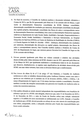SANTA
CASAlv'i"'l~ric{)f(Ji(l dI:' t.."bo<1. ('(li IHJ"'" ("i'lI~(l!i.
Conselho de Auditoria
8. No final do exercício, o Conselho de Auditoria analisou o documento intitulado «Relatório e
Contas de 2011», que lhe foi apresentado pela Mesa em 23 do corrente mês de Março, o qual
inclui as demonstrações financeiras consolidadas da SCML (balanço consolidado,
demonstração consolidada dos resultados por naturezas, demonstração consolidada da alteração
dos capitais próprios, demonstração consolidada dos fluxos de caixa e correspondentes anexo
às demonstrações financeiras consolidadas), bem como as demonstrações financeiras separadas
relativas ao departamento de Ação Social, Saúde, Qualidade e Inovação, Empreendedorismo e
Economia Social, Gestão Imobiliária e Património e Serviços Instrumentais, ao Hospital
Ortopédico de Sant'Ana (HOSA), ao Centro de Medicina de Reabilitação do Alcoitão (CMRA)
e à Escola Superior de Saúde do Alcoitão - ESSA - (balanços, demonstrações dos resultados
por naturezas, demonstração das alterações no capital próprio, demonstração dos fluxos de
caixa e correspondentes anexos). Este Conselho também analisou o Relatório de Contas de
2011 do Departamento de Jogos, que mereceu parecer favorável do Conselho de Jogos no dia
22 do corrente mês de Março.
9. Foi-nos presente igualmente pela Mesa um volume contendo o relatório das atividades
desenvolvidas pelas várias estruturas da SCML durante o ano de 2011, aprovado pela Mesa em
22 de Março de 2012, que igualmente analisámos e consideramos tratar-se de um documento
que descreve, detalhadamente, os aspetos mais significativos da atividade desenvolvida pela
SCML nas suas várias vertentes, bem como os diversos fatores que acondicionaram.
10.Nos termos da alínea h) do n" 2 do artigo 17° dos Estatutos, o Conselho de Auditoria
esclareceu-se sobre os trabalhos desenvolvidos pelos Auditores Externos, reuniu com estes e
apoiou-se nos relatórios por si emitidos em 22 de fevereiro (HOSA, CMRA e ESSA), 1 de
março (Departamento de Jogos) e em 15 de março (serviços centrais e consolidado). Procedeu
também à revisão das situações mencionadas nos pareceres do Conselho de Auditoria sobre as
contas dos exercícios anteriores.
11. Pela análise efetuada ao estudo atuarial independente das responsabilidades com benefícios de
reforma a que por lei a SCML está obrigada, observa-se que, entre 31 de Dezembro de 2010 e
31 de Dezembro de 2011, o valor do Fundo de Pensões sofreu uma redução substancial
superior a 10 milhões de euros encontrando-se subfinanciado em 2,16%. Entende o Conselho
de Auditoria que a SCML deverá proceder ao reforço do seu valor através de contribuição para
esse efeito, assegurando, assim, a adequada cobertura pelo Fundo das responsabilidades que
forem sendo estimadas.
3
 