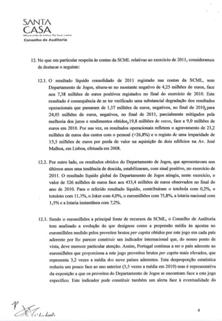 S/NT/
CASA
Conselho de Auditoria
12. No que em particular respeita às contas da SCML relativas ao exercício de 2011, consideramos
de destacar o seguinte:
12.1. O resultado líquido consolidado de 2011 registado nas contas da SCML, sem
Departamento de Jogos, situou-se no montante negativo de 4,25 milhões de euros, face
aos 7,38 milhões de euros positivos registados no final do exercício de 2010. Este
resultado é consequência de se ter verificado uma substancial degradação dos resultados
operacionais que passaram de 1,57 milhões de euros, negativos, no final de 2010, para
24,05 milhões de euros, negativos, no final de 2011, parcialmente mitigados pela
melhoria dos juros e rendimentos obtidos/19,8 milhões de euros, face a 9,0 milhões de
euros em 2010. Por sua vez, os resultados operacionais refletem o agravamento de 23,2
milhões de euros dos custos com o pessoal (+26,8%) e o registo de uma imparidade de
15,5 milhões de euros por perda de valor na aquisição de dois edificios na Av. José
Malhoa, em Lisboa, efetuada em 2008.
12.2. Por outro lado, os resultados obtidos do Departamento de Jogos, que apresentavam nos
últimos anos uma tendência de descida, estabilizaram, com sinal positivo, no exercício de
2011. O resultado líquido global do Departamento de Jogos atingiu, neste exercício, o
valor de 526 milhões de euros face aos 433,4 milhões de euros observados no final do
ano de 2010. Para o referido resultado líquido, contribuíram o totobola com 0,2%, o
totoloto com 11,3%, o Joker com 4,0%, o euromilhões com 75,8%, a lotaria nacional com
1,5% e a lotaria instantânea com 7,2%.
12.3. Sendo o euromilhões a principal fonte de recursos da SCML, o Conselho de Auditoria
tem analisado a evolução do que designou como a propensão média às apostas no
euromilhões medido pelos proveitos brutos per capita obtidos por este jogo em cada país
aderente por lhe parecer constituir um indicador internacional que, do nosso ponto de
vista, deve merecer particular atenção. Assim, Portugal continua a ser o país aderente ao
euromilhões que proporciona a este jogo proveitos brutos per capita mais elevados, que
representa 3,2 vezes a média dos nove países aderentes. Esta desproporção estatística
reduziu um pouco face ao ano anterior (3,5 vezes a média em 2010) mas é representativa
da exposição a que os proveitos do Departamento de Jogos se encontram face a este jogo
específico. Este indicador pode constituir também um alerta face à eventualidade do
4
 