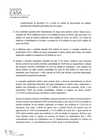 SJNT/
CASA
Conselho de Auditoria
comportamento do apostador vir a evoluir no sentido da aproximação aos padrões
internacionais traduzidos pela média dos nove países.
13. Dos resultados apurados pelo Departamento de Jogos neste período coube à Santa Casa o
montante de 158,41 milhões de euros (131,9 milhões de euros, em 2010), valor que inclui 13,9
milhões de euros de prémios caducados (10,2 milhões de euros, em 2010), e ao Centro de
Medicina e Reabilitação do Alcoitão o montante de 4,34 milhões de euros (4,54 milhões de
euros, em 2010).
14.A diferença entre o resultado apurado (526 milhões de euros) e o resultado atribuído aos
beneficiários (523,1 milhões de euros) corresponde a valores retidos para reforço dos fundos
legalmente exigidos no montante de 2,8 milhões de euros.
15. Quanto à execução orçamental, constante da nota 37 do Anexo, verifica-se que ocorreram
desvios positivos nas receitas correntes consolidadas de 14,5% face ao orçamentado e redução
das despesas correntes consolidadas de 6,3% em relação ao orçamento, o que originou um
desvio positivo do saldo corrente consolidado de cerca de 40,8 milhões de euros face ao
orçamento quase duplicando o saldo corrente de 2010, não obstante a prevista deterioração,
incorporada na proposta de orçamento.
A execução orçamental positiva neste período ficou a dever-se essencialmente ao desvio
positivo dos rendimentos derivados dos jogos (integrados na rubrica outros rendimentos e
ganhos) que totalizaram no período 171,1 milhões de euros que cresceram 14,6%, e que
representam 76,8% das receitas consolidadas. Também se registou um desvio positivo
(+113,2%) na rubrica dejuros, dividendos e outros rendimentos.
Quanto às despesas correntes consolidadas, assumem relevância as rubricas de fornecimentos e
serviços externos que representa 30,0% do total dos gastos, e que cresceu 10,3% em relação ao
período homólogo do ano anterior, registando, no entanto, uma melhoria de 13,6% face ao
orçamento, bem como a rubrica de gastos com o pessoal (56,1% dos gastos) com um
agravamento de 14,6% (correspondendo a +13,4 milhões de euros) face a igual período de
2010 embora também registe uma melhoria de 3,4% em relação ao orçamento. Refira-se que,
como dissemos atrás, se registou um aumento do número de colaboradores face a 2010
essencialmente devido aos trabalhadores dos 23 estabelecimentos integrados do Instituto da
Segurança Social, I. P. que transitaram para a SCML desde 31 de Maio passado.
5
 