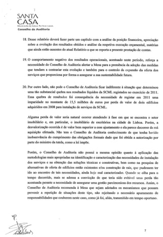 S/NT/
CASAMi~~,iCÓI di;l de U~b(),"". POJ huit~ C i1l1!>.l~.
Conselho de Auditoria
18. Desse relatório deverá fazer parte um capítulo com a análise da posição financeira, apreciação
sobre a evolução dos resultados obtidos e análise da respetiva execução orçamental, matérias
que ainda estão ausentes do atual Relatório a que se reporta a presente prestação de contas.
19. O comportamento negativo dos resultados operacionais, acentuado neste período, reforça a
necessidade do Conselho de Auditoria alertar a Mesa para a premência da adoção das medidas
que tendam a contrariar esta evolução e também para o controlo da expansão da oferta dos
serviços que proporciona por forma a assegurar a sua sustentabilidade futura.
20. Por outro lado, não pode o Conselho de Auditoria ficar indiferente à situação que determinou
uma tão substancial quebra nos resultados líquidos da SCML registados no exercício de 2011.
Essa quebra de resultados foi consequência da necessidade de registar em 2011 uma
imparidade no montante de 15,5 milhões de euros por perda de valor de dois edifícios
adquiridos em 2008 para instalação de serviços da SCML.
Alguma perda de valor seria natural ocorrer atendendo à fase em que se encontra o setor
imobiliário e, em particular, o imobiliário de escritórios na cidade de Lisboa. Porém, a
desvalorização ocorrida é de valor bem superior a esse ajustamento e ela parece decorrer da má
aquisição efetuada. Não tem o Conselho de Auditoria conhecimento de que tenha havido
inobservância do cumprimento das obrigações formais dado que foi obtida a autorização por
palie do ministro da tutela, como a lei impõe.
Porém, o Conselho de Auditoria não possui a mesma opinião quanto à aplicação das
metodologias mais apropriadas na identificação e caracterização das necessidades de instalação
dos serviços e na obtenção das soluções técnicas e construtivas, bem como na pesquisa de
alternativas de oferta de edifícios então existentes e/ou construção de raiz, que pudessem ter
ido ao encontro de tais necessidades, ainda hoje mal caracterizadas. Quando se olha para o
tempo decorrido, mais se adensa a convicção de que teria sido evitável uma perda tão
acentuada perante a necessidade de assegurar uma gestão parcimoniosa dos recursos. Assim, o
Conselho de Auditoria recomenda à Mesa que sejam adotados os mecanismos que possam
prevenir a repetição de situações deste tipo, não rejeitando o necessário apuramento de
responsabilidades que couberem neste caso, como já foi, aliás, transmitido em tempo oportuno.
7
 