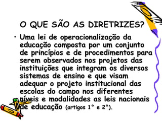 O QUE SÃO AS DIRETRIZES?
• Uma lei de operacionalização daUma lei de operacionalização da
educação composta por um conjuntoeducação composta por um conjunto
de princípios e de procedimentos parade princípios e de procedimentos para
serem observados nos projetos dasserem observados nos projetos das
instituições que integram os diversosinstituições que integram os diversos
sistemas de ensino e que visamsistemas de ensino e que visam
adequar o projeto institucional dasadequar o projeto institucional das
escolas do campo nos diferentesescolas do campo nos diferentes
níveis e modalidades as leis nacionaisníveis e modalidades as leis nacionais
de educaçãode educação (artigos 1° e 2°).(artigos 1° e 2°).
 